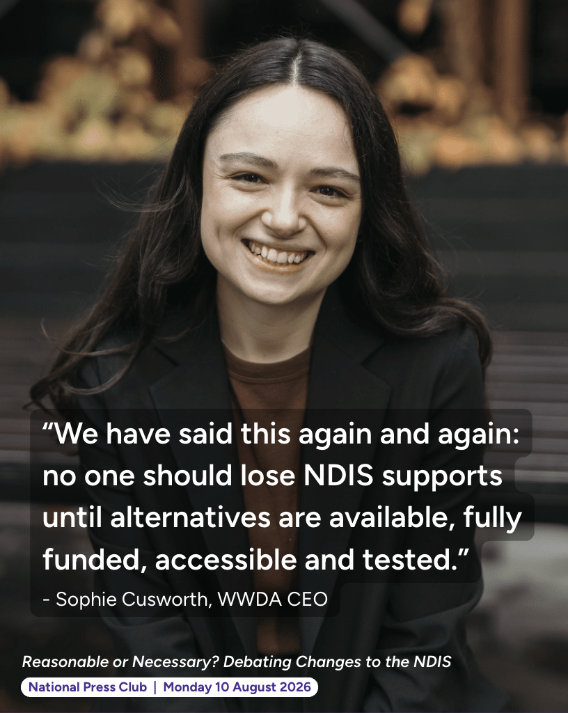“We have said this again and again: no one should lose NDIS supports until alternatives are available, fully funded, accessible and tested.” - Sophie Cusworth, WWDA CEO. Reasonable or Necessary? Debating Changes to the NDIS - National Press Club - Monday 10 August 2026